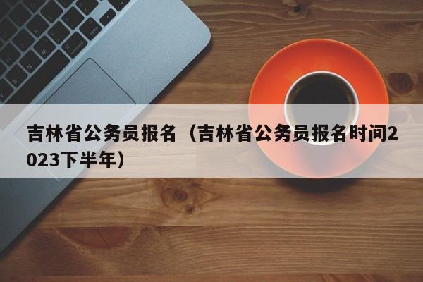 吉林省公务员报名（吉林省公务员报名时间2023下半年）