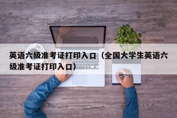 英语六级准考证打印入口（全国大学生英语六级准考证打印入口）