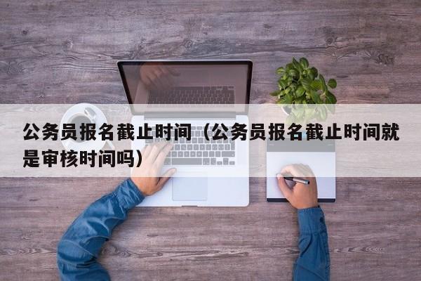 公务员报名截止时间（公务员报名截止时间就是审核时间吗）