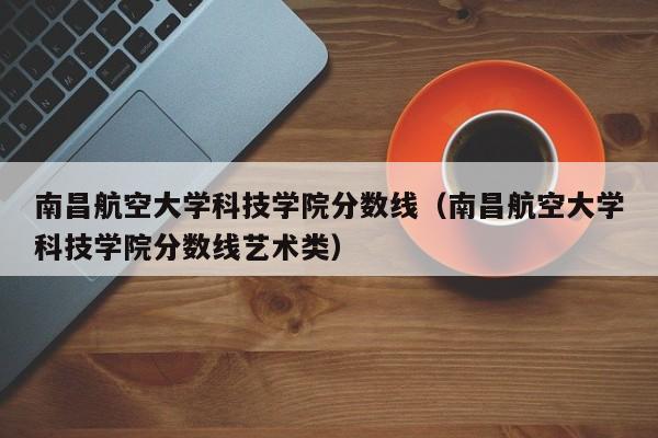 南昌航空大学科技学院分数线（南昌航空大学科技学院分数线艺术类）