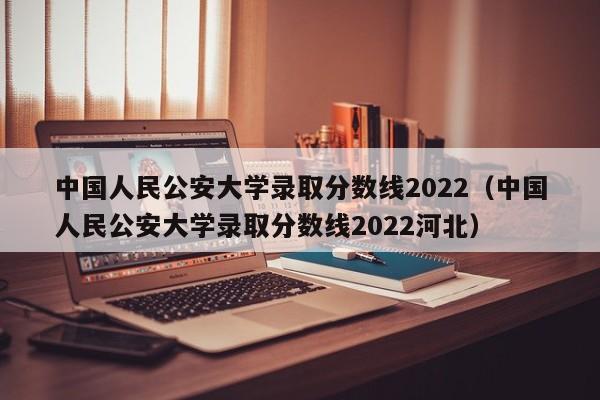 中国人民公安大学录取分数线2022（中国人民公安大学录取分数线2022河北）