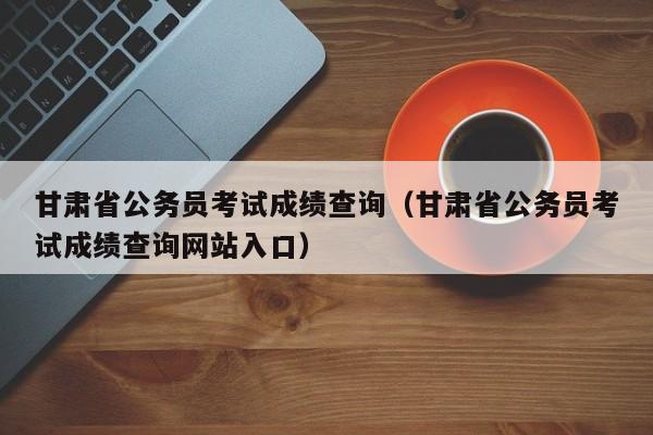 甘肃省公务员考试成绩查询（甘肃省公务员考试成绩查询网站入口）