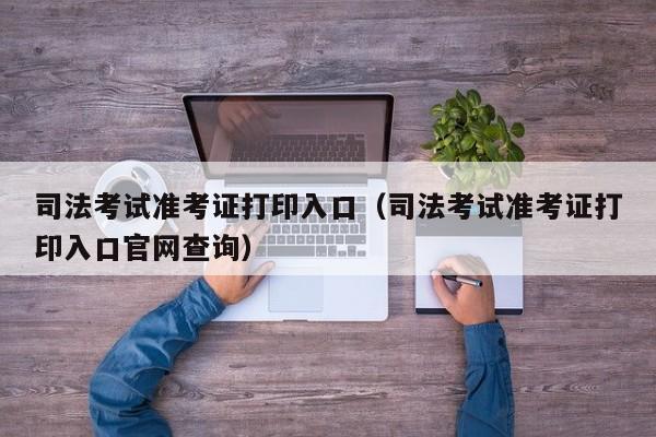 司法考试准考证打印入口（司法考试准考证打印入口官网查询）