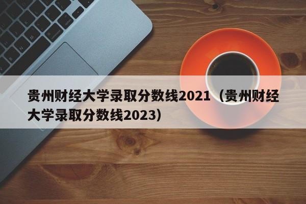 贵州财经大学录取分数线2021（贵州财经大学录取分数线2023）