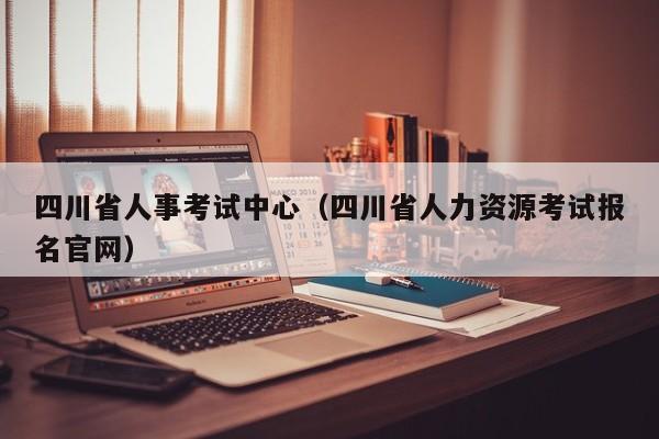 四川省人事考试中心（四川省人力资源考试报名官网）