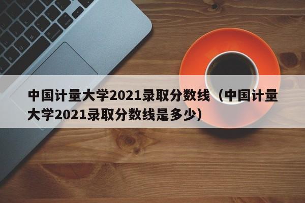 中国计量大学2021录取分数线（中国计量大学2021录取分数线是多少）