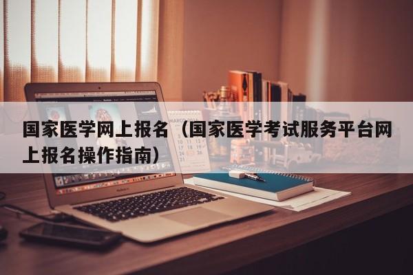 国家医学网上报名（国家医学考试服务平台网上报名操作指南）