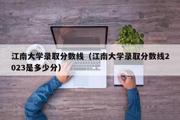 江南大学录取分数线（江南大学录取分数线2023是多少分）