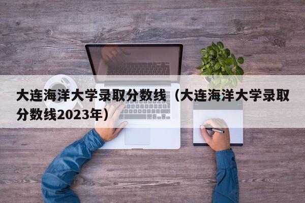 大连海洋大学录取分数线（大连海洋大学录取分数线2023年）