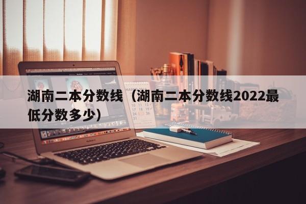 湖南二本分数线（湖南二本分数线2022最低分数多少）