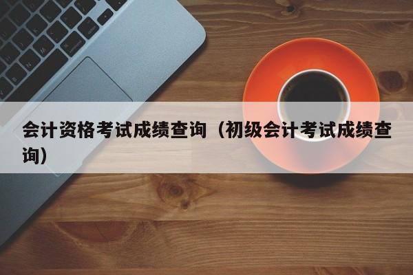 会计资格考试成绩查询（初级会计考试成绩查询）