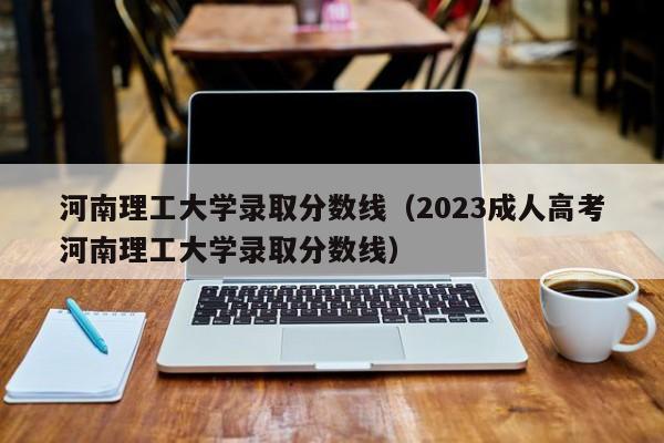 河南理工大学录取分数线（2023成人高考河南理工大学录取分数线）