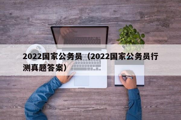 2022国家公务员（2022国家公务员行测真题答案）