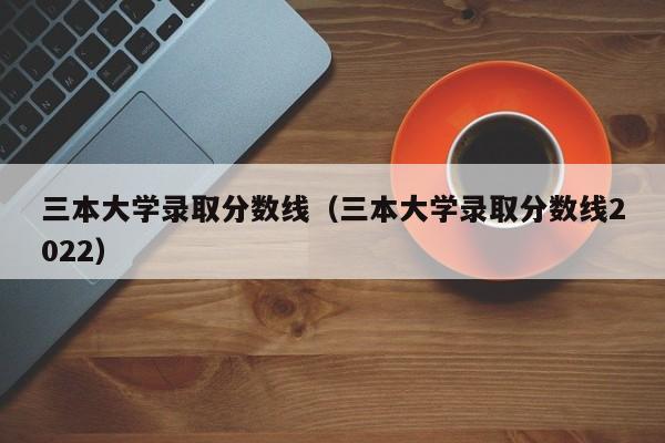 三本大学录取分数线（三本大学录取分数线2022）