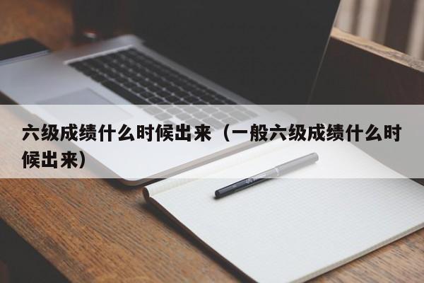 六级成绩什么时候出来（一般六级成绩什么时候出来）