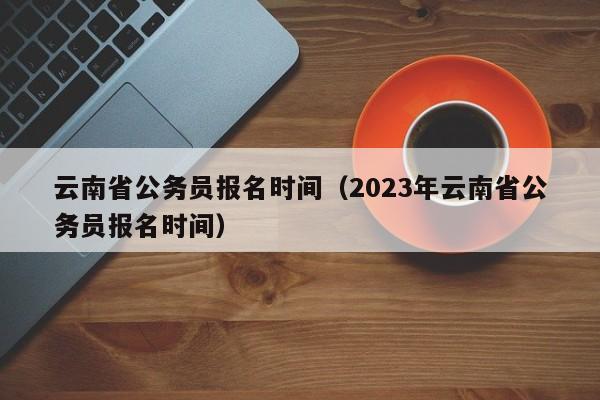 云南省公务员报名时间（2023年云南省公务员报名时间）