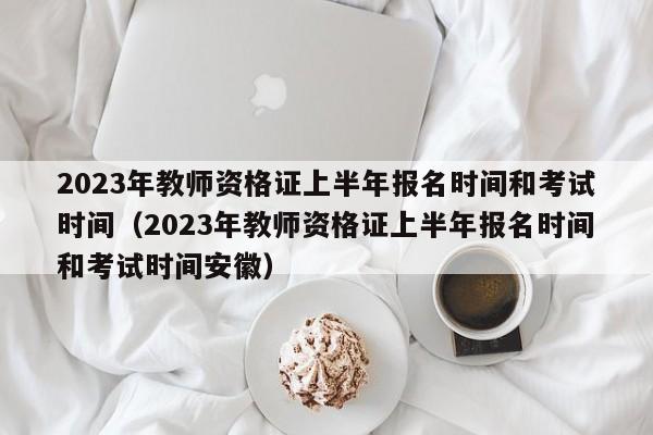 2023年教师资格证上半年报名时间和考试时间（2023年教师资格证上半年报名时间和考试时间安徽）