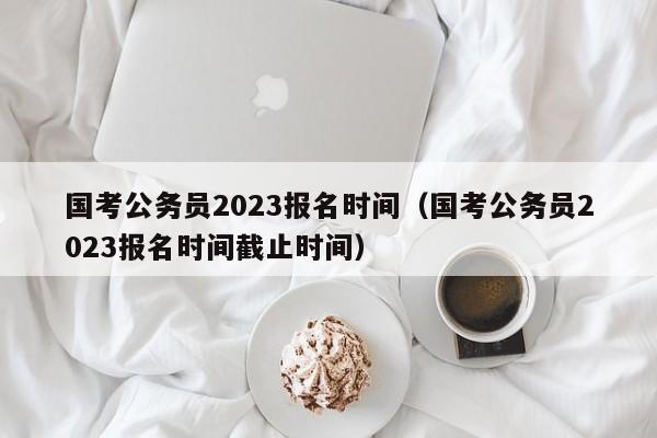 国考公务员2023报名时间（国考公务员2023报名时间截止时间）