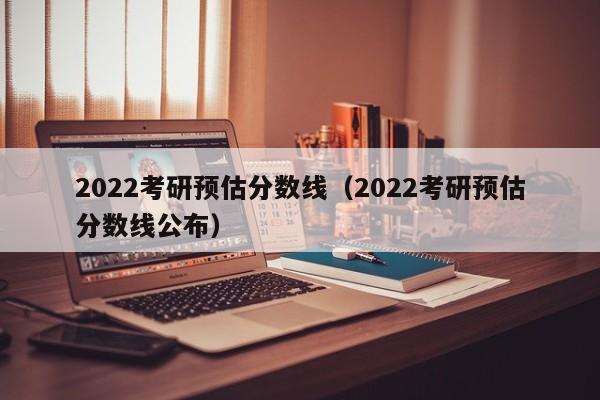 2022考研预估分数线（2022考研预估分数线公布）