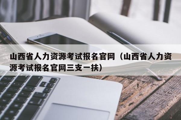 山西省人力资源考试报名官网（山西省人力资源考试报名官网三支一扶）