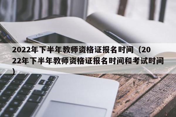 2022年下半年教师资格证报名时间（2022年下半年教师资格证报名时间和考试时间）