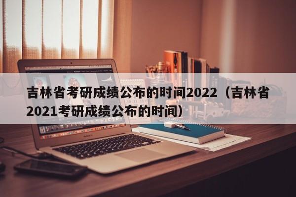 吉林省考研成绩公布的时间2022（吉林省2021考研成绩公布的时间）