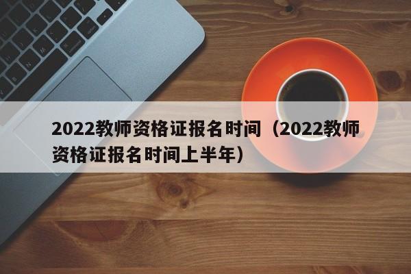 2022教师资格证报名时间（2022教师资格证报名时间上半年）