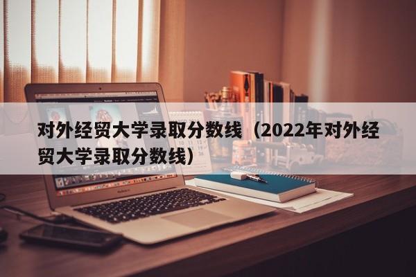 对外经贸大学录取分数线（2022年对外经贸大学录取分数线）