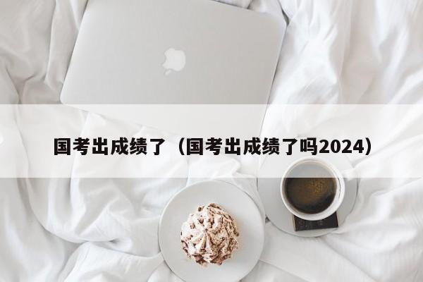 国考出成绩了（国考出成绩了吗2024）