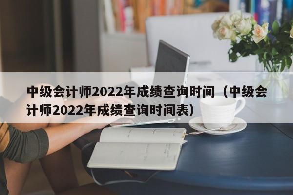 中级会计师2022年成绩查询时间（中级会计师2022年成绩查询时间表）