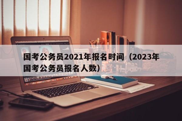 国考公务员2021年报名时间（2023年国考公务员报名人数）