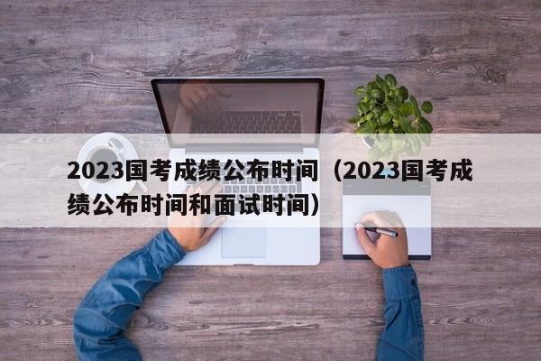 2023国考成绩公布时间（2023国考成绩公布时间和面试时间）