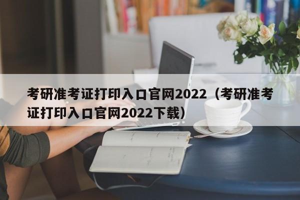 考研准考证打印入口官网2022（考研准考证打印入口官网2022下载）