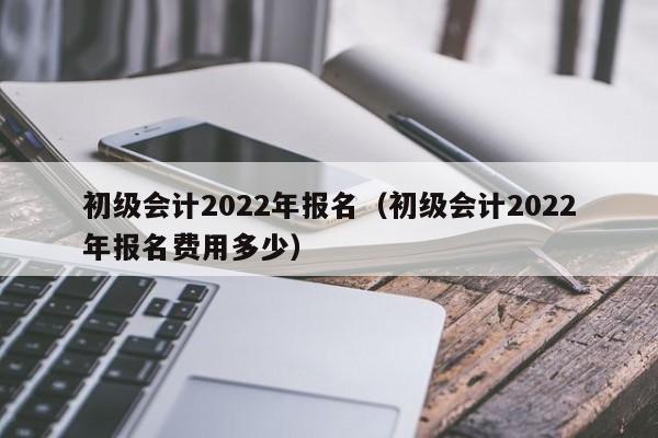 初级会计2022年报名（初级会计2022年报名费用多少）