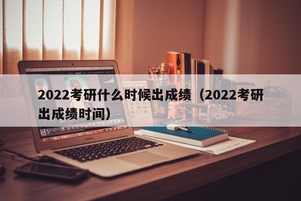 2022考研什么时候出成绩（2022考研出成绩时间）