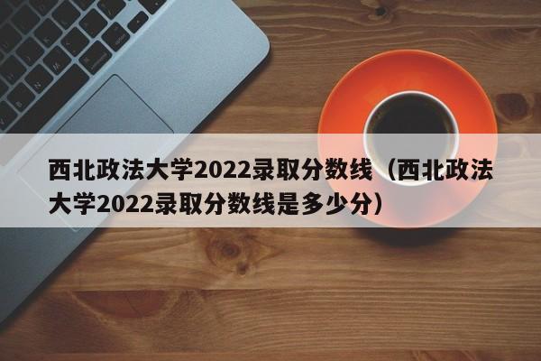 西北政法大学2022录取分数线（西北政法大学2022录取分数线是多少分）