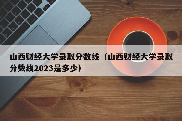 山西财经大学录取分数线（山西财经大学录取分数线2023是多少）