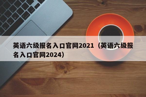 英语六级报名入口官网2021（英语六级报名入口官网2024）