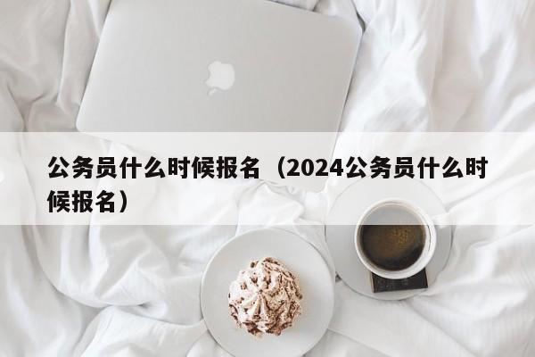 公务员什么时候报名（2024公务员什么时候报名）