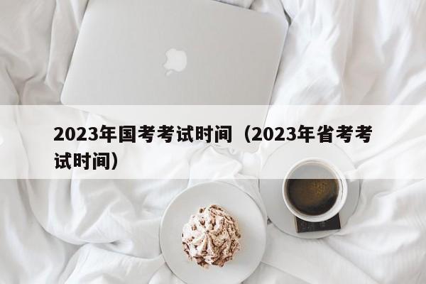 2023年国考考试时间（2023年省考考试时间）