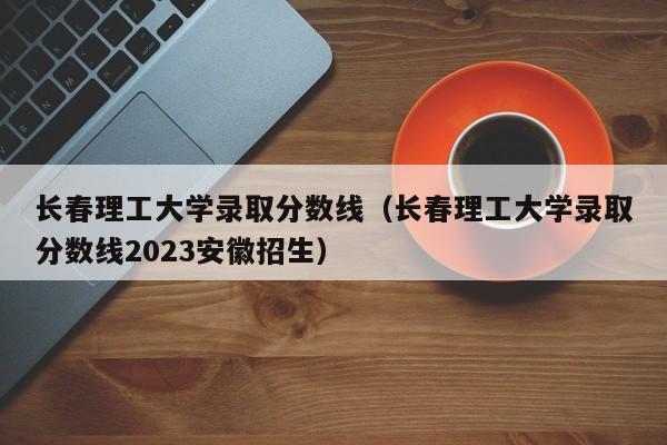 长春理工大学录取分数线（长春理工大学录取分数线2023安徽招生）