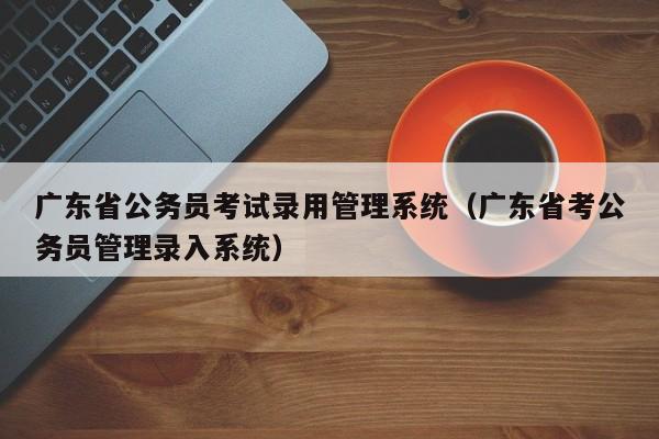 广东省公务员考试录用管理系统（广东省考公务员管理录入系统）