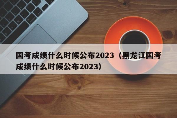 国考成绩什么时候公布2023（黑龙江国考成绩什么时候公布2023）