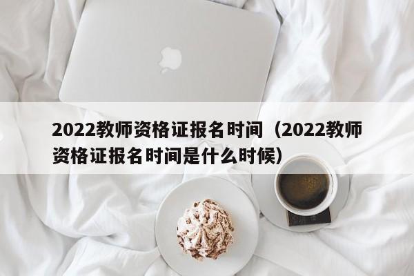 2022教师资格证报名时间（2022教师资格证报名时间是什么时候）