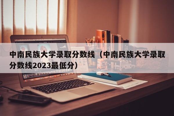 中南民族大学录取分数线（中南民族大学录取分数线2023最低分）