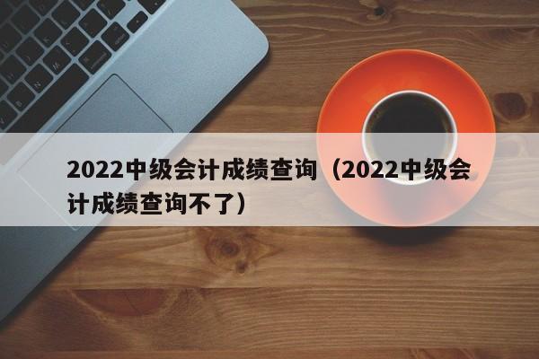 2022中级会计成绩查询（2022中级会计成绩查询不了）