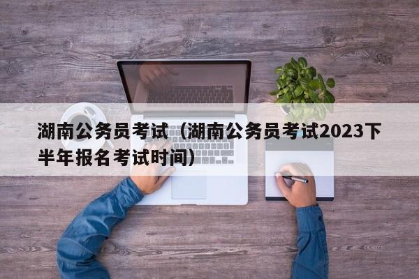 湖南公务员考试（湖南公务员考试2023下半年报名考试时间）