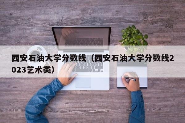 西安石油大学分数线（西安石油大学分数线2023艺术类）