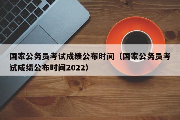 国家公务员考试成绩公布时间（国家公务员考试成绩公布时间2022）