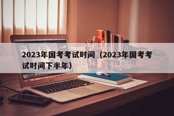 2023年国考考试时间（2023年国考考试时间下半年）